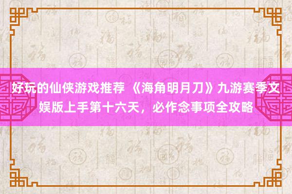 好玩的仙侠游戏推荐 《海角明月刀》九游赛季文娱版上手第十六天，必作念事项全攻略