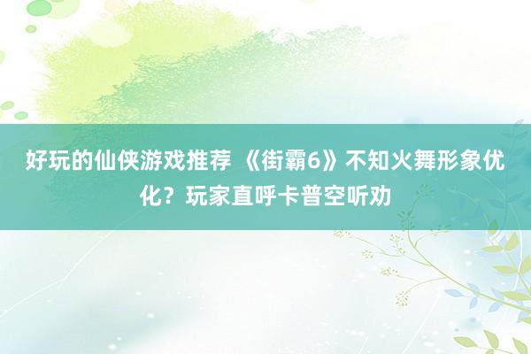 好玩的仙侠游戏推荐 《街霸6》不知火舞形象优化？玩家直呼卡普空听劝