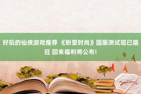 好玩的仙侠游戏推荐 《盼望时尚》国服测试现已猖狂 回来福利将公布!