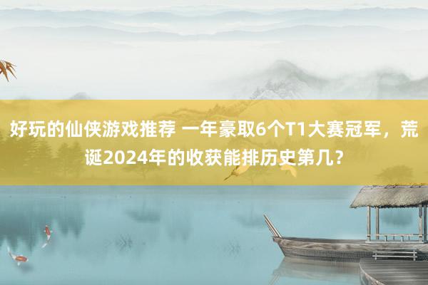 好玩的仙侠游戏推荐 一年豪取6个T1大赛冠军，荒诞2024年的收获能排历史第几？