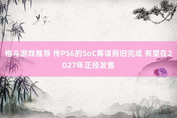 格斗游戏推荐 传PS6的SoC筹谋照旧完成 有望在2027年正经发售