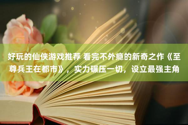 好玩的仙侠游戏推荐 看完不外瘾的新奇之作《至尊兵王在都市》，实力碾压一切，设立最强主角