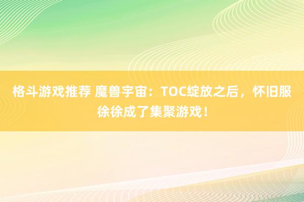 格斗游戏推荐 魔兽宇宙：TOC绽放之后，怀旧服徐徐成了集聚游戏！