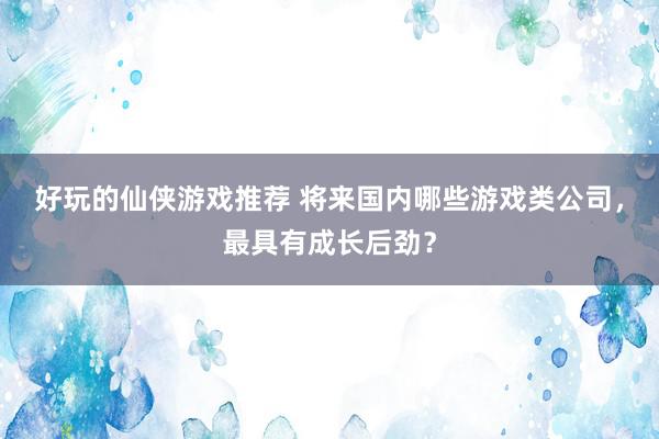 好玩的仙侠游戏推荐 将来国内哪些游戏类公司，最具有成长后劲？