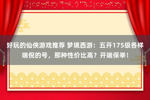 好玩的仙侠游戏推荐 梦境西游：五开175级各样端倪的号，那种性价比高？开端保举！