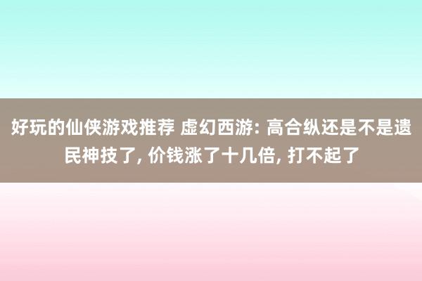 好玩的仙侠游戏推荐 虚幻西游: 高合纵还是不是遗民神技了, 价钱涨了十几倍, 打不起了