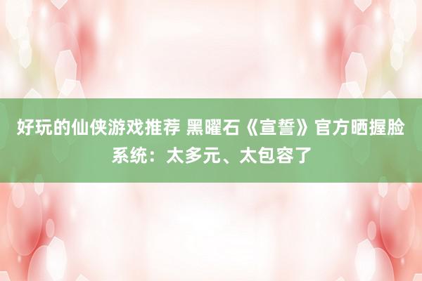 好玩的仙侠游戏推荐 黑曜石《宣誓》官方晒握脸系统：太多元、太包容了