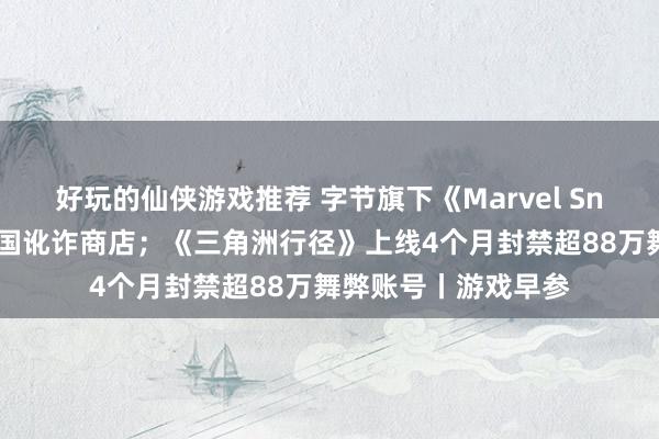 好玩的仙侠游戏推荐 字节旗下《Marvel Snap》将重返好意思国讹诈商店；《三角洲行径》上线4个月封禁超88万舞弊账号丨游戏早参