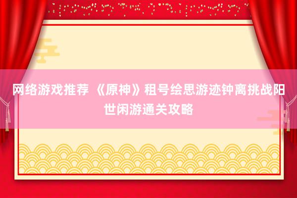 网络游戏推荐 《原神》租号绘思游迹钟离挑战阳世闲游通关攻略