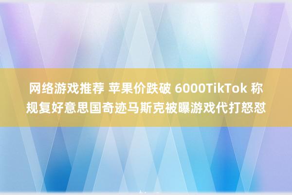 网络游戏推荐 苹果价跌破 6000TikTok 称规复好意思国奇迹马斯克被曝游戏代打怒怼