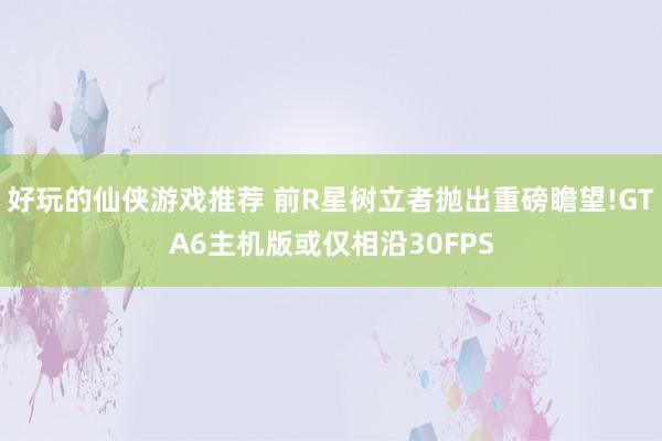 好玩的仙侠游戏推荐 前R星树立者抛出重磅瞻望!GTA6主机版或仅相沿30FPS