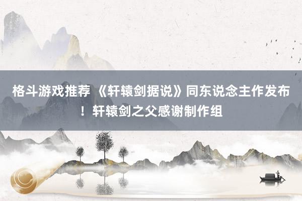 格斗游戏推荐 《轩辕剑据说》同东说念主作发布！轩辕剑之父感谢制作组