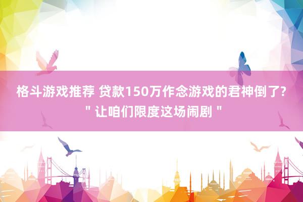 格斗游戏推荐 贷款150万作念游戏的君神倒了?＂让咱们限度这场闹剧＂