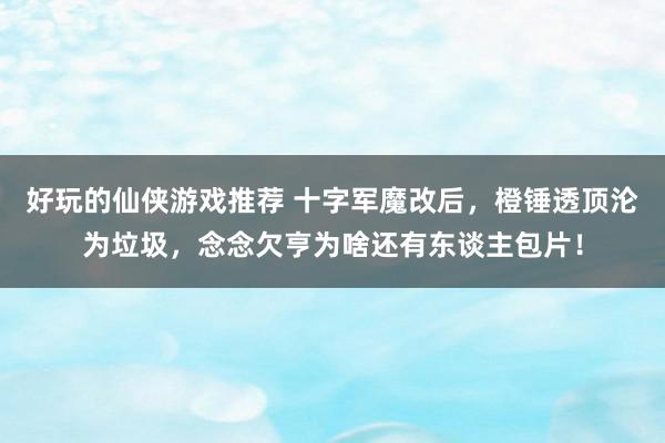 好玩的仙侠游戏推荐 十字军魔改后，橙锤透顶沦为垃圾，念念欠亨为啥还有东谈主包片！