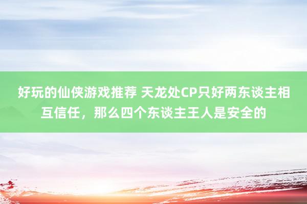 好玩的仙侠游戏推荐 天龙处CP只好两东谈主相互信任，那么四个东谈主王人是安全的