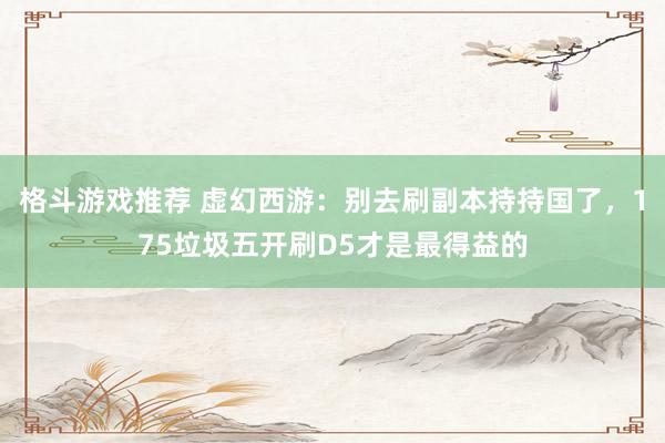 格斗游戏推荐 虚幻西游：别去刷副本持持国了，175垃圾五开刷D5才是最得益的