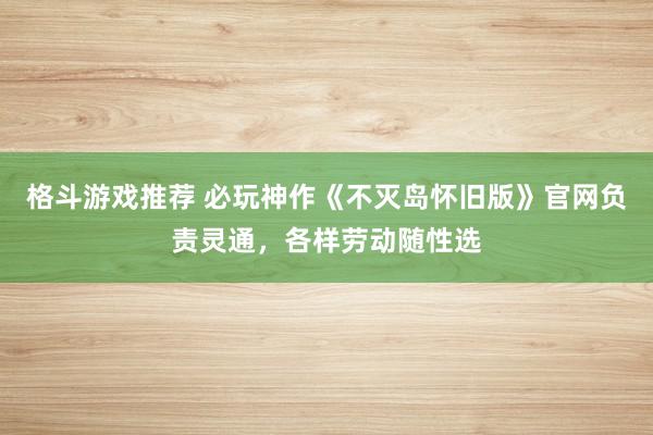 格斗游戏推荐 必玩神作《不灭岛怀旧版》官网负责灵通，各样劳动随性选