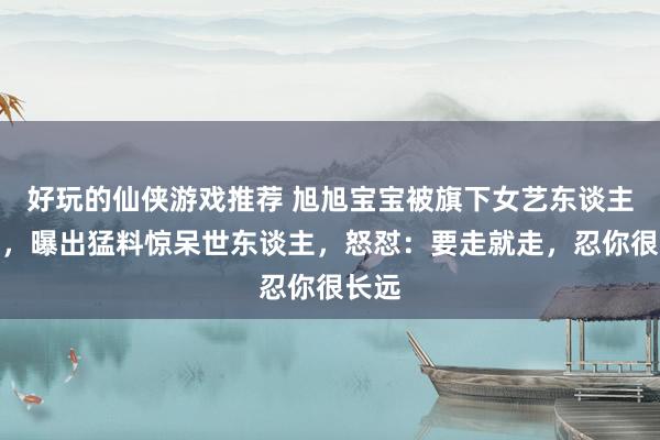 好玩的仙侠游戏推荐 旭旭宝宝被旗下女艺东谈主背刺，曝出猛料惊呆世东谈主，怒怼：要走就走，忍你很长远