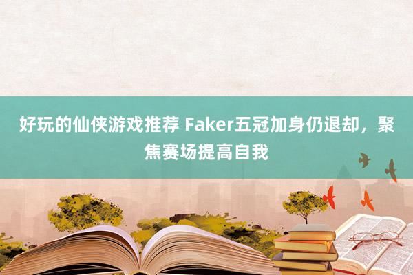 好玩的仙侠游戏推荐 Faker五冠加身仍退却，聚焦赛场提高自我