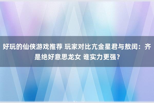 好玩的仙侠游戏推荐 玩家对比亢金星君与敖闰：齐是绝好意思龙女 谁实力更强？