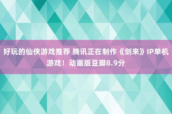 好玩的仙侠游戏推荐 腾讯正在制作《剑来》IP单机游戏！动画版豆瓣8.9分