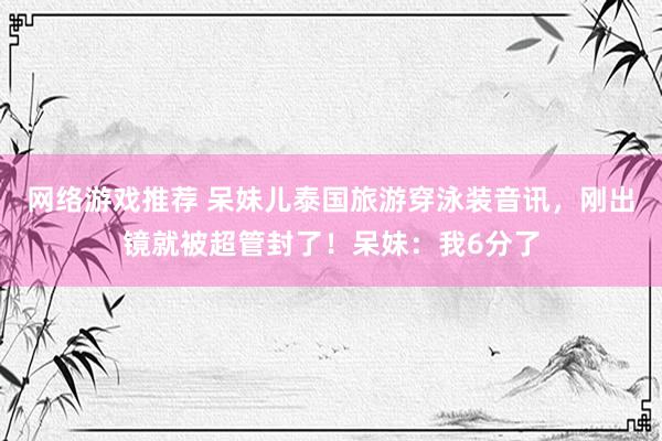 网络游戏推荐 呆妹儿泰国旅游穿泳装音讯，刚出镜就被超管封了！呆妹：我6分了