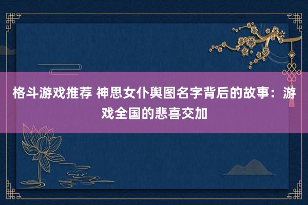 格斗游戏推荐 神思女仆舆图名字背后的故事：游戏全国的悲喜交加