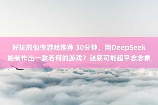 好玩的仙侠游戏推荐 30分钟，用DeepSeek能制作出一款若何的游戏？谜底可能超乎念念象