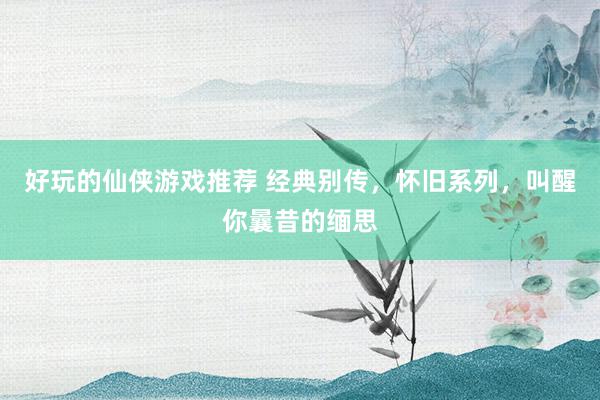 好玩的仙侠游戏推荐 经典别传，怀旧系列，叫醒你曩昔的缅思