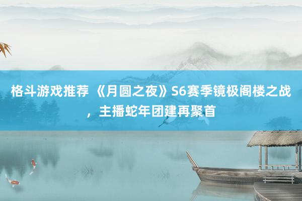 格斗游戏推荐 《月圆之夜》S6赛季镜极阁楼之战，主播蛇年团建再聚首