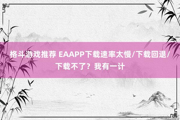 格斗游戏推荐 EAAPP下载速率太慢/下载回退/下载不了？我有一计