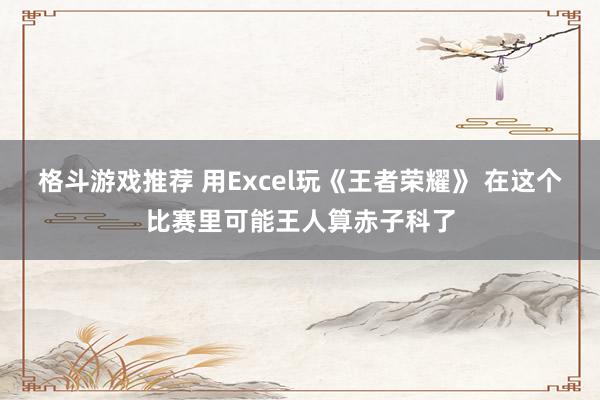 格斗游戏推荐 用Excel玩《王者荣耀》 在这个比赛里可能王人算赤子科了