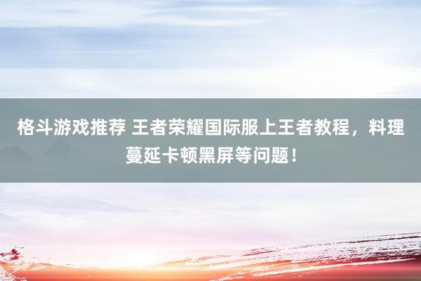 格斗游戏推荐 王者荣耀国际服上王者教程，料理蔓延卡顿黑屏等问题！