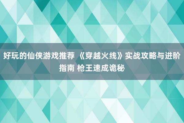 好玩的仙侠游戏推荐 《穿越火线》实战攻略与进阶指南 枪王速成诡秘