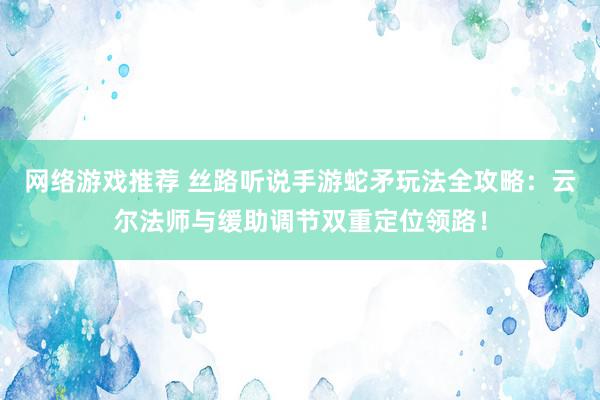 网络游戏推荐 丝路听说手游蛇矛玩法全攻略：云尔法师与缓助调节双重定位领路！