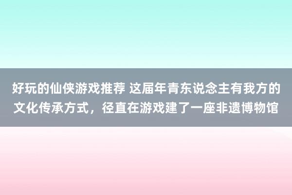 好玩的仙侠游戏推荐 这届年青东说念主有我方的文化传承方式，径直在游戏建了一座非遗博物馆