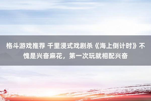 格斗游戏推荐 千里浸式戏剧杀《海上倒计时》不愧是兴奋麻花，第一次玩就相配兴奋