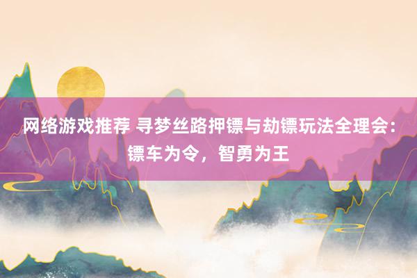 网络游戏推荐 寻梦丝路押镖与劫镖玩法全理会：镖车为令，智勇为王