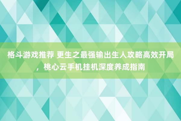 格斗游戏推荐 更生之最强输出生人攻略高效开局，桃心云手机挂机深度养成指南