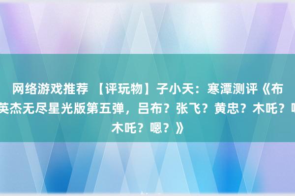 网络游戏推荐 【评玩物】子小天：寒潭测评《布鲁可英杰无尽星光版第五弹，吕布？张飞？黄忠？木吒？嗯？》