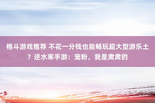 格斗游戏推荐 不花一分钱也能畅玩超大型游乐土？逆水寒手游：宠粉，我是肃肃的