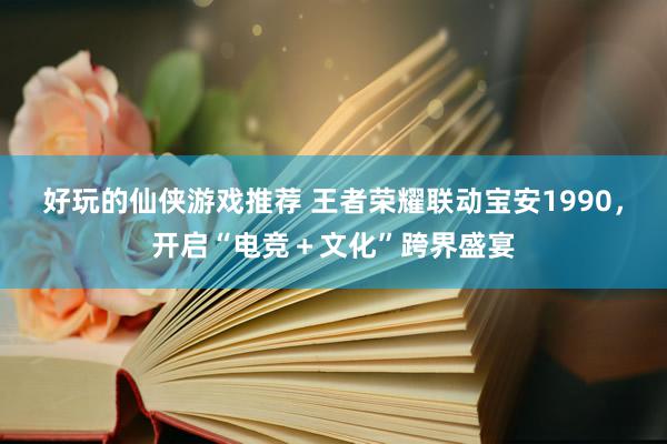 好玩的仙侠游戏推荐 王者荣耀联动宝安1990，开启“电竞＋文化”跨界盛宴