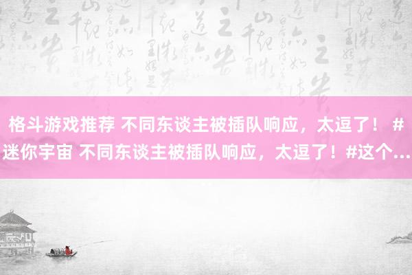 格斗游戏推荐 不同东谈主被插队响应，太逗了！ #迷你宇宙 不同东谈主被插队响应，太逗了！#这个...