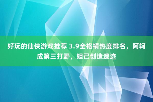 好玩的仙侠游戏推荐 3.9全袼褙热度排名，阿轲成第三打野，妲己创造遗迹