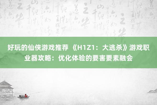 好玩的仙侠游戏推荐 《H1Z1：大逃杀》游戏职业器攻略：优化体验的要害要素融会