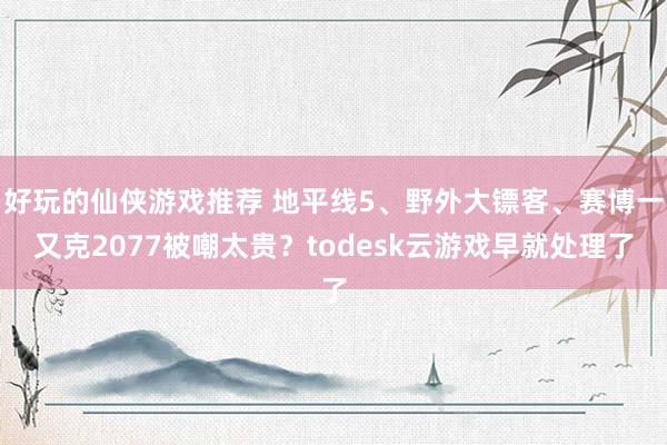 好玩的仙侠游戏推荐 地平线5、野外大镖客、赛博一又克2077被嘲太贵？todesk云游戏早就处理了