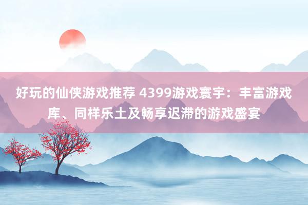 好玩的仙侠游戏推荐 4399游戏寰宇：丰富游戏库、同样乐土及畅享迟滞的游戏盛宴